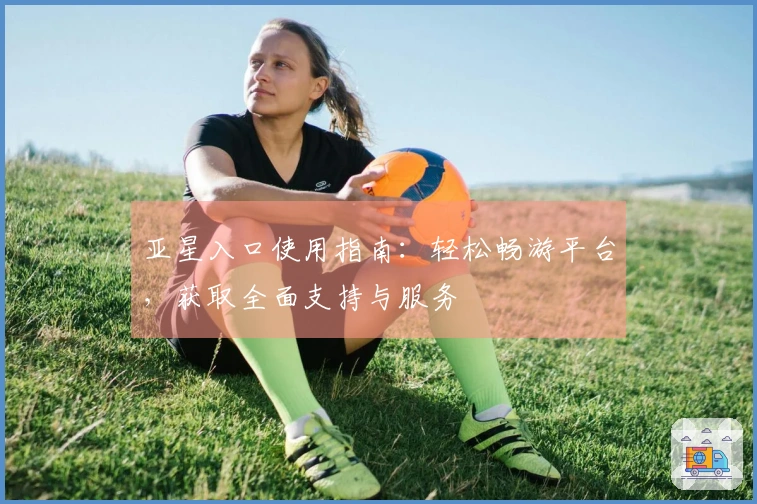 亚星入口使用指南：轻松畅游平台，获取全面支持与服务