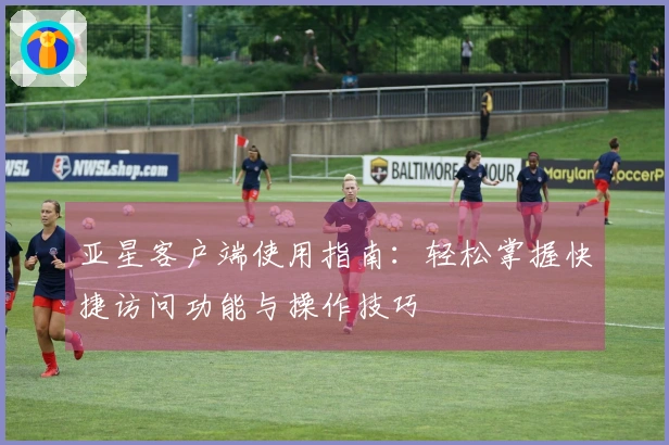 亚星客户端使用指南：轻松掌握快捷访问功能与操作技巧