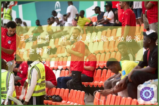 亚星首页：用户使用体验及功能亮点全解析