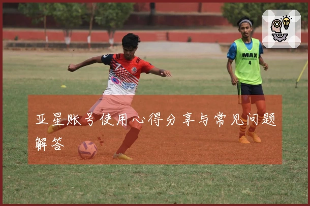 亚星账号使用心得分享与常见问题解答